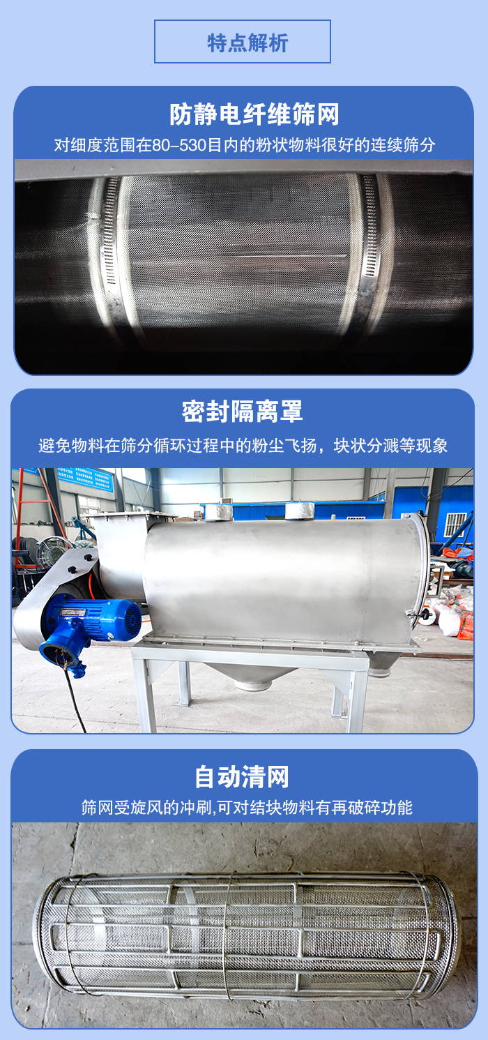 氣旋篩的特點：防靜電纖維篩網(wǎng):對細度范圍在80-530目內(nèi)的粉狀物料很好的連續(xù)篩分。密封隔離罩：避免物料在篩分循環(huán)過程中的粉塵飛揚，塊狀分濺等現(xiàn)象。自動清網(wǎng)，篩網(wǎng)受旋風的沖刷，可對結(jié)塊物料有破碎功能。